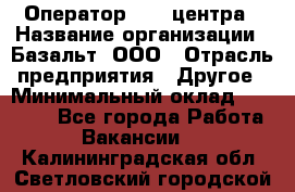 Оператор Call-центра › Название организации ­ Базальт, ООО › Отрасль предприятия ­ Другое › Минимальный оклад ­ 22 000 - Все города Работа » Вакансии   . Калининградская обл.,Светловский городской округ 